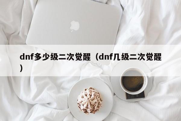 dnf多少级二次觉醒(dnf几级二次觉醒)