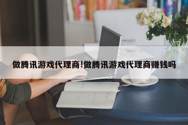 做腾讯游戏代理商!做腾讯游戏代理商赚钱吗
