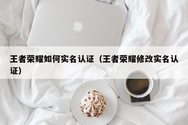 王者荣耀如何实名认证(王者荣耀修改实名认证)