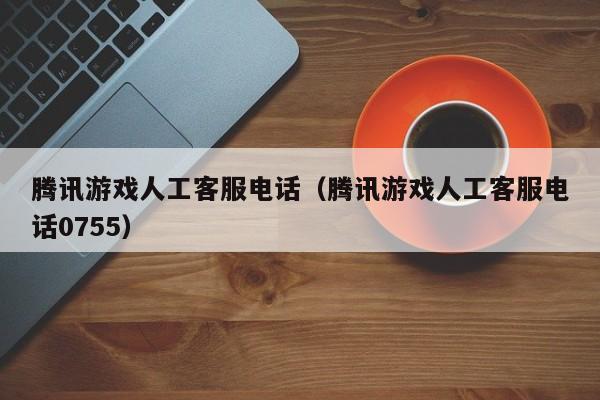 腾讯游戏人工客服电话(腾讯游戏人工客服电话0755)