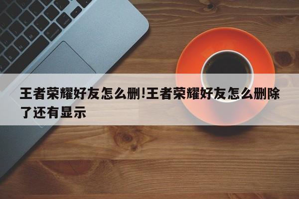 王者荣耀好友怎么删!王者荣耀好友怎么删除了还有显示