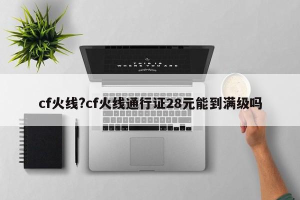 cf火线?cf火线通行证28元能到满级吗