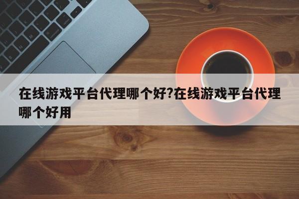 在线游戏平台代理哪个好?在线游戏平台代理哪个好用