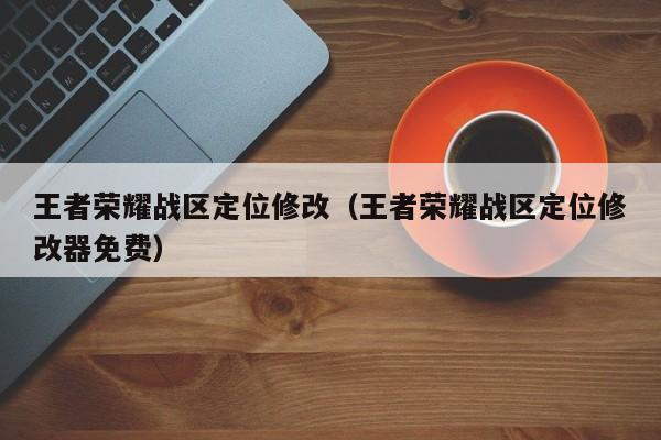 王者荣耀战区定位修改(王者荣耀战区定位修改器免费)