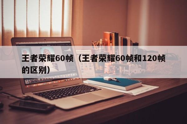 王者荣耀60帧(王者荣耀60帧和120帧的区别)