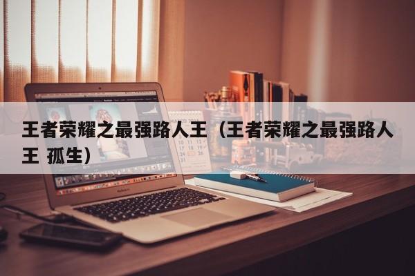 王者荣耀之最强路人王(王者荣耀之最强路人王 孤生)