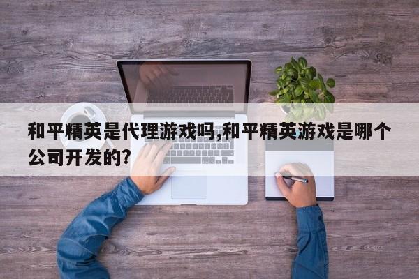和平精英是 *** 游戏吗,和平精英游戏是哪个公司开发的?